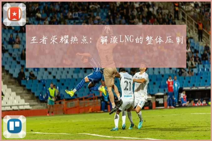 王者荣耀热点：解读LNG的整体压制