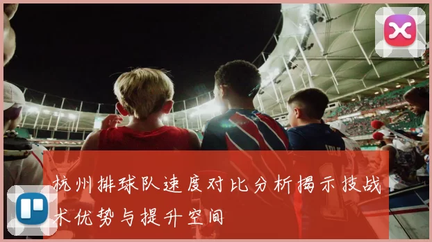 杭州排球队速度对比分析揭示技战术优势与提升空间