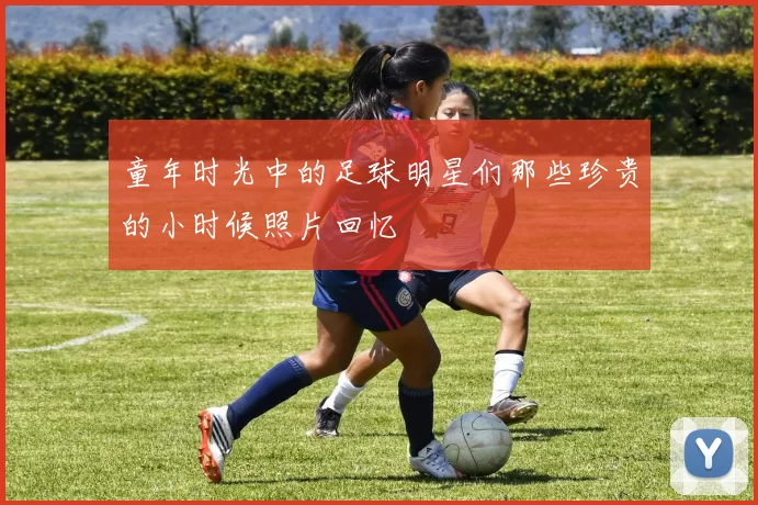 童年时光中的足球明星们那些珍贵的小时候照片回忆