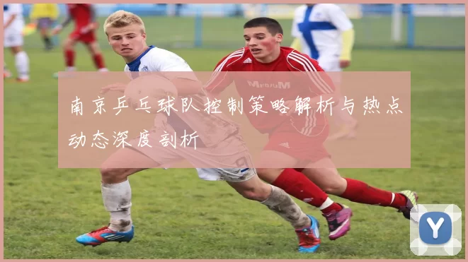南京乒乓球队控制策略解析与热点动态深度剖析