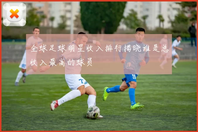 全球足球明星收入排行揭晓谁是总收入最高的球员