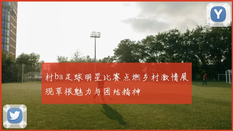 村ba足球明星比赛点燃乡村激情展现草根魅力与团结精神